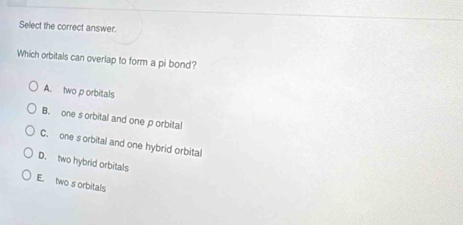 select the correct answer. which orbitals can overlap to form a pi bond? a. two p orbitals b. one s orbital and one p orbital c. one s orbital and one hybrid orbital d. two hybrid orbitals e. two s orbitals