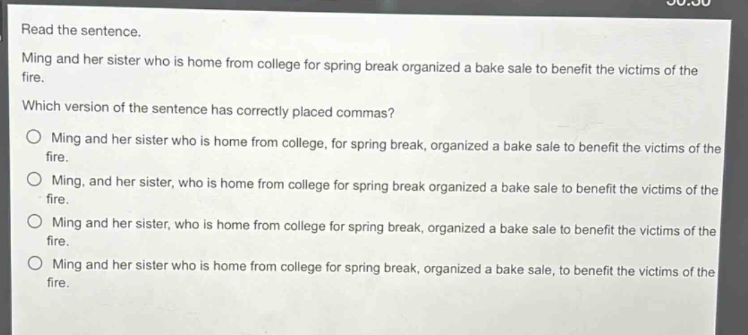 read the sentence. ming and her sister who is home from college for spring break organized a bake sale to benefit the victims of the fire. which version of the sentence has correctly placed commas? ming and her sister who is home from college, for spring break, organized a bake sale to benefit the victims of the fire. ming, and her sister, who is home from college for spring break organized a bake sale to benefit the victims of the fire. ming and her sister, who is home from college for spring break, organized a bake sale to benefit the victims of the fire. ming and her sister who is home from college for spring break, organized a bake sale, to benefit the victims of the fire.