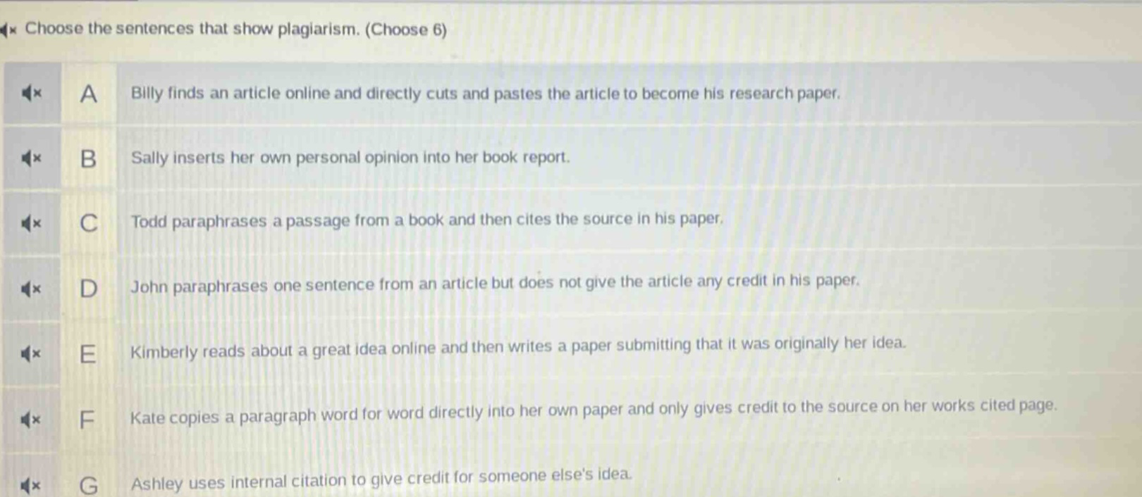 choose the sentences that show plagiarism. (choose 6) a billy finds an article online and directly cuts and pastes the article to become his research paper. b sally inserts her own personal opinion into her book report. c todd paraphrases a passage from a book and then cites the source in his paper. d john paraphrases one sentence from an article but does not give the article any credit in his paper. e kimberly reads about a great idea online and then writes a paper submitting that it was originally her idea. f kate copies a paragraph word for word directly into her own paper and only gives credit to the source on her works cited page. g ashley uses internal citation to give credit for someone elses idea.