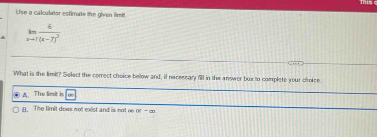 use a calculator estimate the given limit. lim x→7 6/(x - 7)^2 what is the limit? select the correct choice below and, if necessary fill in the answer box to complete your choice. a. the limit is ∞ b. the limit does not exist and is not ∞ or -∞.