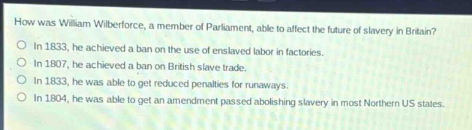 how was william wilberforce, a member of parliament, able to affect the future of slavery in britain?\nin 1833, he achieved a ban on the use of enslaved labor in factories.\nin 1807, he achieved a ban on british slave trade.\nin 1833, he was able to get reduced penalties for runaways.\nin 1804, he was able to get an amendment passed abolishing slavery in most northern us states.