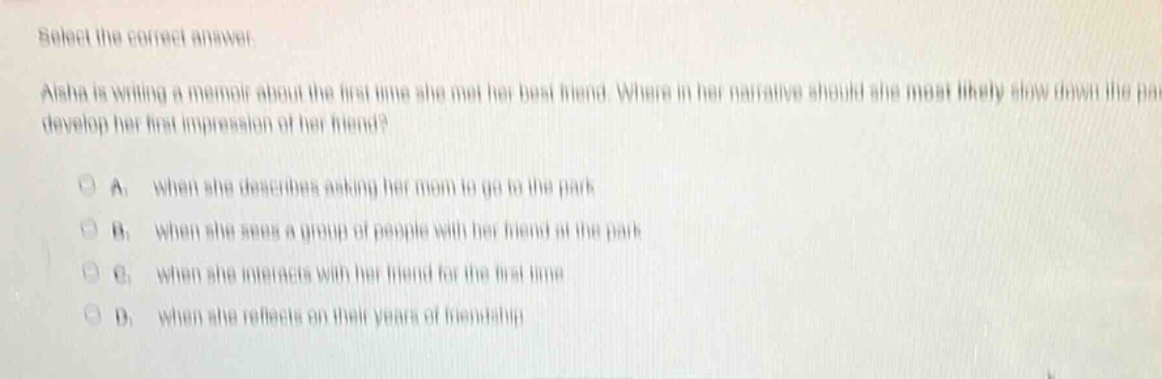select the correct answer. aisha is writing a memoir about the first - time she met her best friend. where in her narrative should she most likely slow down the pace to develop her first impression of her friend? a. when she describes asking her mom to go to the park b. when she sees a group of people with her friend at the park c. when she interacts with her friend for the first time d. when she reflects on their years of friendship