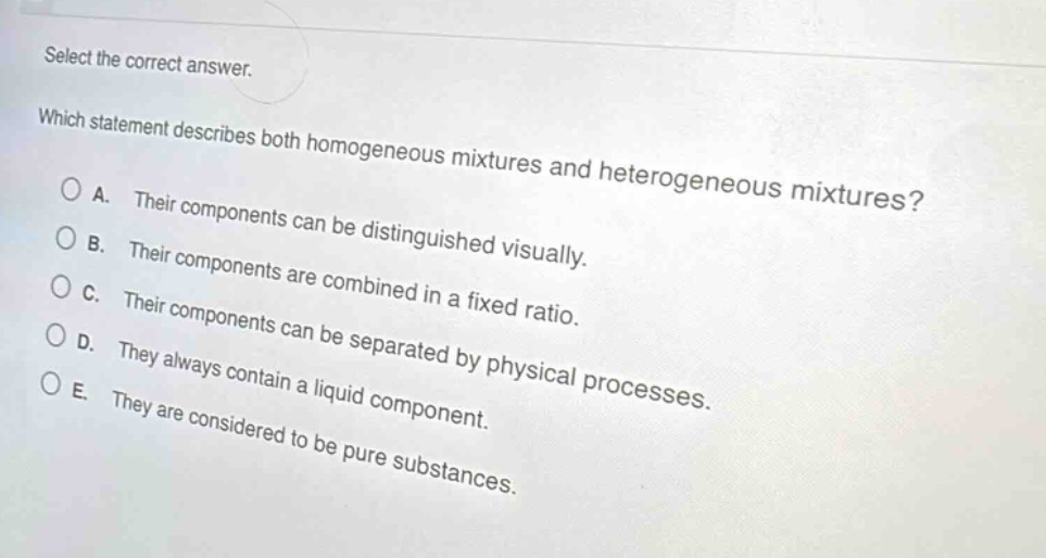 select the correct answer. which statement describes both homogeneous mixtures and heterogeneous mixtures? a. their components can be distinguished visually. b. their components are combined in a fixed ratio. c. their components can be separated by physical processes. d. they always contain a liquid component. e. they are considered to be pure substances.