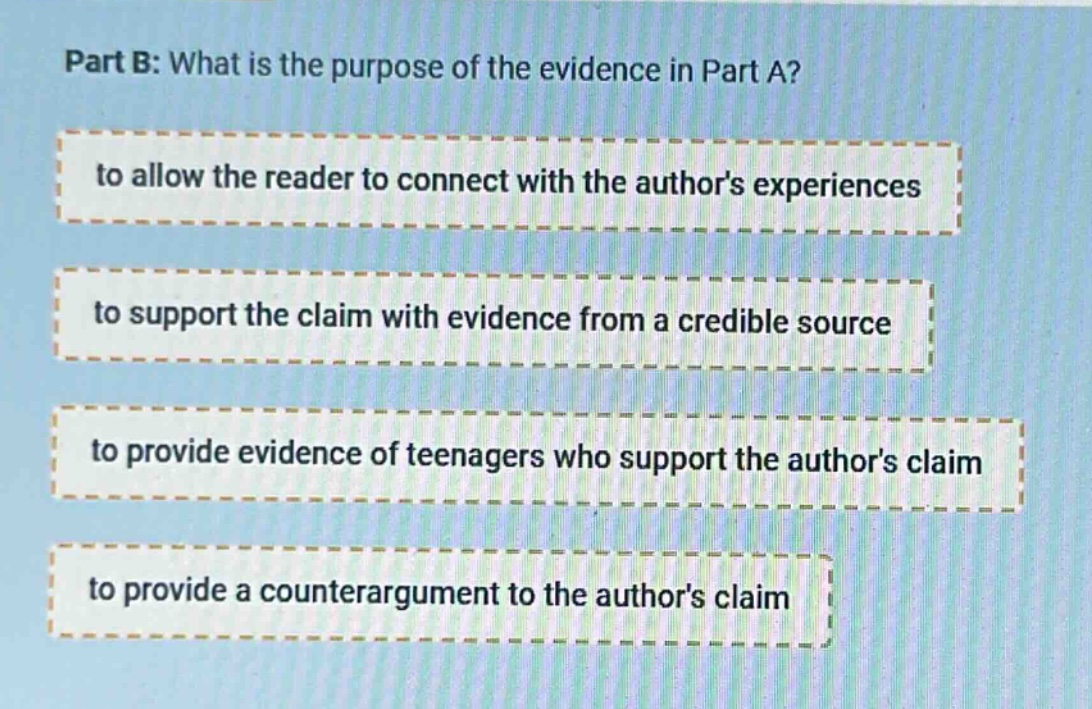 part b: what is the purpose of the evidence in part a? to allow the reader to connect with the authors experiences to support the claim with evidence from a credible source to provide evidence of teenagers who support the authors claim to provide a counterargument to the authors claim