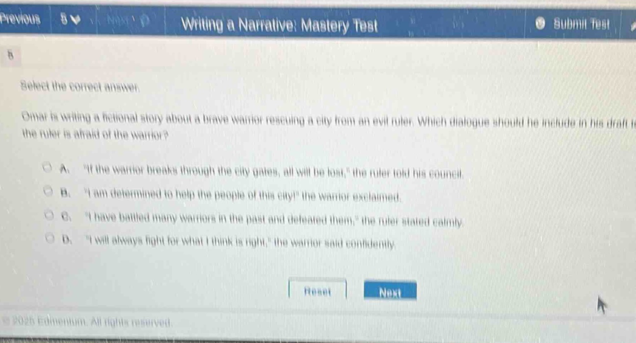 previous 8 v next d writing a narrative: mastery test submit test 8 select the correct answer. omar is writing a fictional story about a brave warrior rescuing a city from an evil ruler. which dialogue should he include in his draft if the ruler is afraid of the warrior? a. “if the warrior breaks through the city gates, all will be lost,” the ruler told his council. b. “i am determined to help the people of this city!” the warrior exclaimed. c. “i have battled many warriors in the past and defeated them,” the ruler stated calmly. d. “i will always fight for what i think is right,” the warrior said confidently. reset next © 2025 edmentum. all rights reserved.