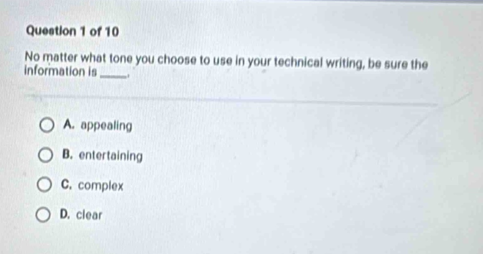question 1 of 10 no matter what tone you choose to use in your technical writing, be sure the information is _____. a. appealing b. entertaining c. complex d. clear