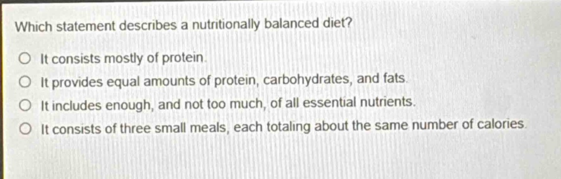 which statement describes a nutritionally balanced diet? it consists mostly of protein. it provides equal amounts of protein, carbohydrates, and fats. it includes enough, and not too much, of all essential nutrients. it consists of three small meals, each totaling about the same number of calories.