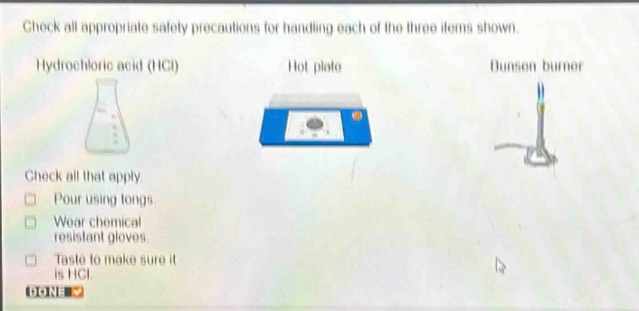 check all appropriate safety precautions for handling each of the three items shown. hydrochloric acid (hcl) hot plate bunsen burner check all that apply. pour using tongs. wear chemical resistant gloves. taste to make sure it is hcl. done