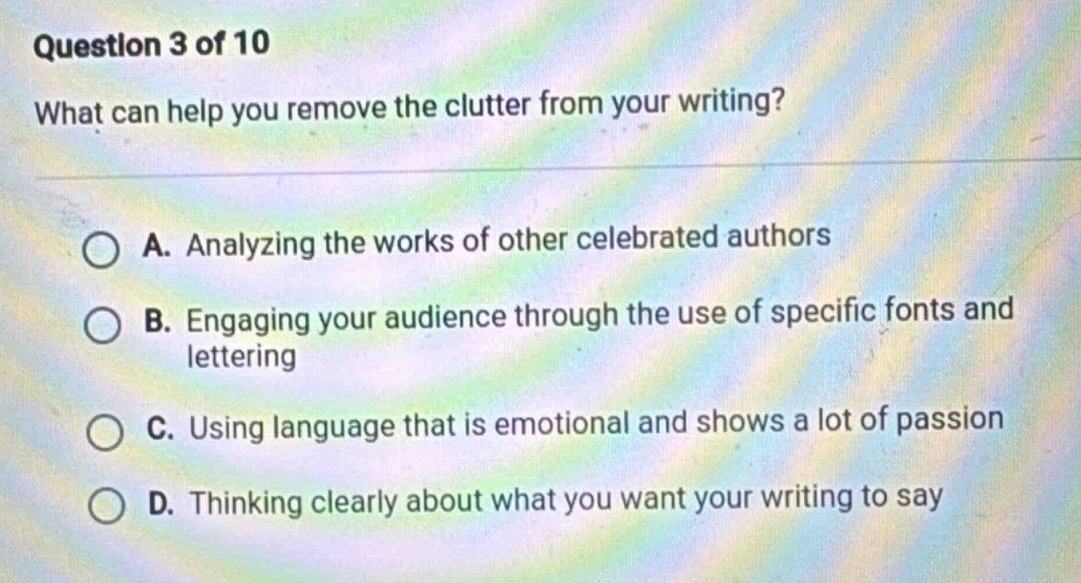 question 3 of 10 what can help you remove the clutter from your writing? a. analyzing the works of other celebrated authors b. engaging your audience through the use of specific fonts and lettering c. using language that is emotional and shows a lot of passion d. thinking clearly about what you want your writing to say