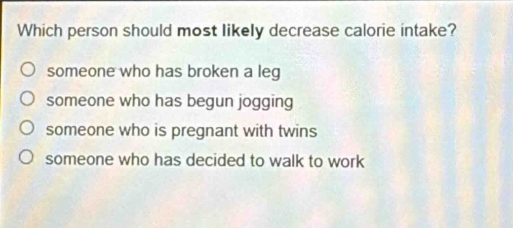 which person should most likely decrease calorie intake? someone who has broken a leg someone who has begun jogging someone who is pregnant with twins someone who has decided to walk to work