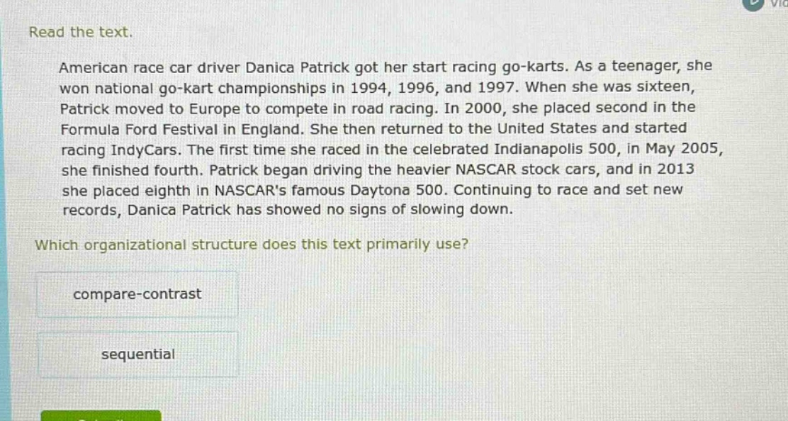 read the text. american race car driver danica patrick got her start racing go - karts. as a teenager, she won national go - kart championships in 1994, 1996, and 1997. when she was sixteen, patrick moved to europe to compete in road racing. in 2000, she placed second in the formula ford festival in england. she then returned to the united states and started racing indycars. the first time she raced in the celebrated indianapolis 500, in may 2005, she finished fourth. patrick began driving the heavier nascar stock cars, and in 2013 she placed eighth in nascars famous daytona 500. continuing to race and set new records, danica patrick has showed no signs of slowing down. which organizational structure does this text primarily use? compare - contrast sequential