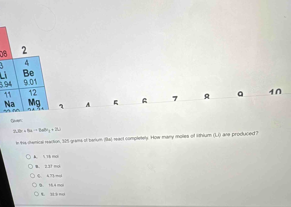 given: 2libr + ba → babr₂ + 2li in this chemical reaction, 325 grams of barium (ba) react completely. how many moles of lithium (li) are produced? a. 1.18 mol b. 2.37 mol c. 4.73 mol d. 16.4 mol e. 32.9 mol