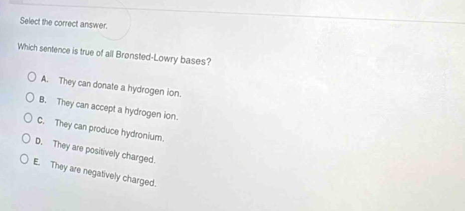 select the correct answer. which sentence is true of all brønsted - lowry bases? a. they can donate a hydrogen ion. b. they can accept a hydrogen ion. c. they can produce hydronium. d. they are positively charged. e. they are negatively charged.