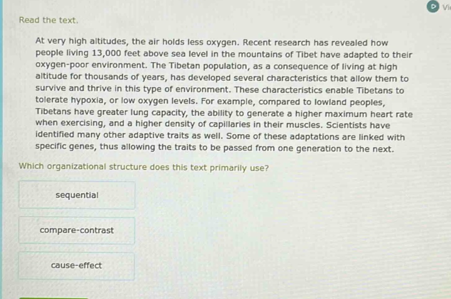 read the text. at very high altitudes, the air holds less oxygen. recent research has revealed how people living 13,000 feet above sea level in the mountains of tibet have adapted to their oxygen - poor environment. the tibetan population, as a consequence of living at high altitude for thousands of years, has developed several characteristics that allow them to survive and thrive in this type of environment. these characteristics enable tibetans to tolerate hypoxia, or low oxygen levels. for example, compared to lowland peoples, tibetans have greater lung capacity, the ability to generate a higher maximum heart rate when exercising, and a higher density of capillaries in their muscles. scientists have identified many other adaptive traits as well. some of these adaptations are linked with specific genes, thus allowing the traits to be passed from one generation to the next. which organizational structure does this text primarily use? sequential compare - contrast cause - effect