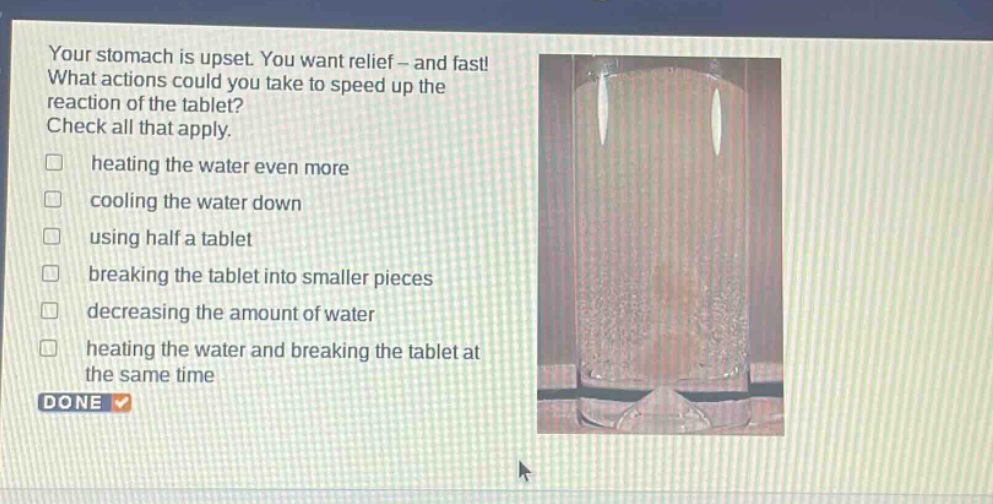 your stomach is upset. you want relief - and fast! what actions could you take to speed up the reaction of the tablet? check all that apply. heating the water even more cooling the water down using half a tablet breaking the tablet into smaller pieces decreasing the amount of water heating the water and breaking the tablet at the same time done