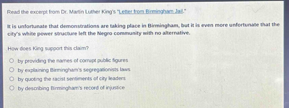 read the excerpt from dr. martin luther kings \letter from birmingham jail.\ it is unfortunate that demonstrations are taking place in birmingham, but it is even more unfortunate that the citys white power structure left the negro community with no alternative. how does king support this claim? by providing the names of corrupt public figures by explaining birminghams segregationists laws by quoting the racist sentiments of city leaders by describing birminghams record of injustice