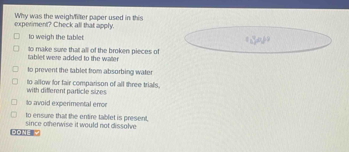 why was the weigh/filter paper used in this experiment? check all that apply. to weigh the tablet to make sure that all of the broken pieces of tablet were added to the water to prevent the tablet from absorbing water to allow for fair comparison of all three trials, with different particle sizes to avoid experimental error to ensure that the entire tablet is present, since otherwise it would not dissolve done