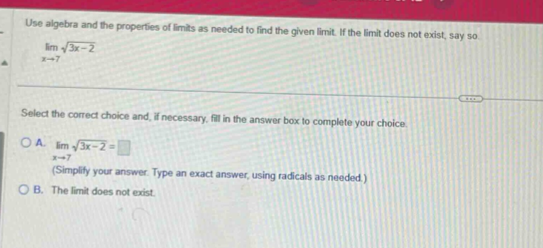 use algebra and the properties of limits as needed to find the given limit. if the limit does not exist, say so. lim(x→7) √(3x - 2) select the correct choice and, if necessary, fill in the answer box to complete your choice. o a. lim(x→7) √(3x - 2)= (simplify your answer. type an exact answer, using radicals as needed.) o b. the limit does not exist.