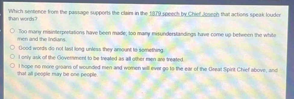 which sentence from the passage supports the claim in the 1879 speech by chief joseph that actions speak louder than words?\ntoo many misinterpretations have been made; too many misunderstandings have come up between the white men and the indians.\ngood words do not last long unless they amount to something.\ni only ask of the government to be treated as all other men are treated.\ni hope no more groans of wounded men and women will ever go to the ear of the great spirit chief above, and that all people may be one people.