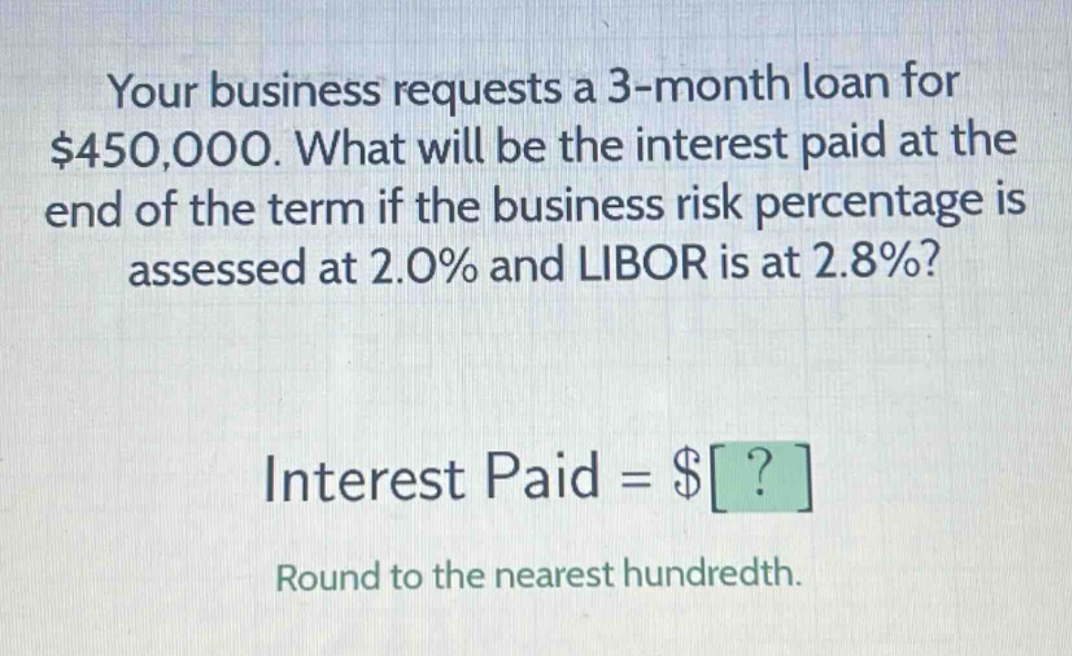 your business requests a 3 - month loan for $450,000. what will be the interest paid at the end of the term if the business risk percentage is assessed at 2.0% and libor is at 2.8%? interest paid = $? round to the nearest hundredth.