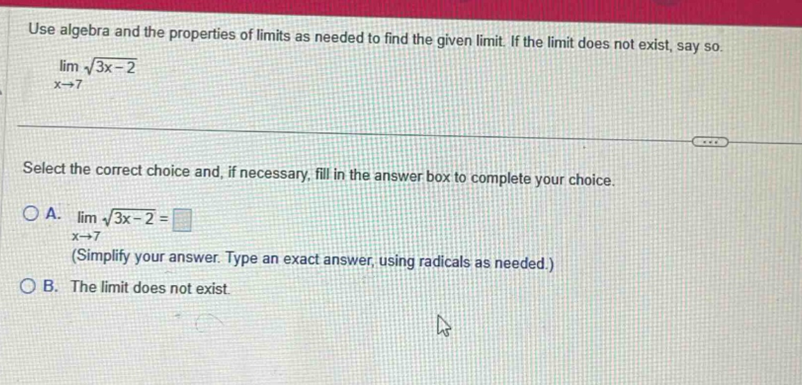 use algebra and the properties of limits as needed to find the given limit. if the limit does not exist, say so. lim √(3x - 2) x→7 select the correct choice and, if necessary, fill in the answer box to complete your choice. a. lim √(3x - 2) = x→7 (simplify your answer. type an exact answer, using radicals as needed.) b. the limit does not exist.