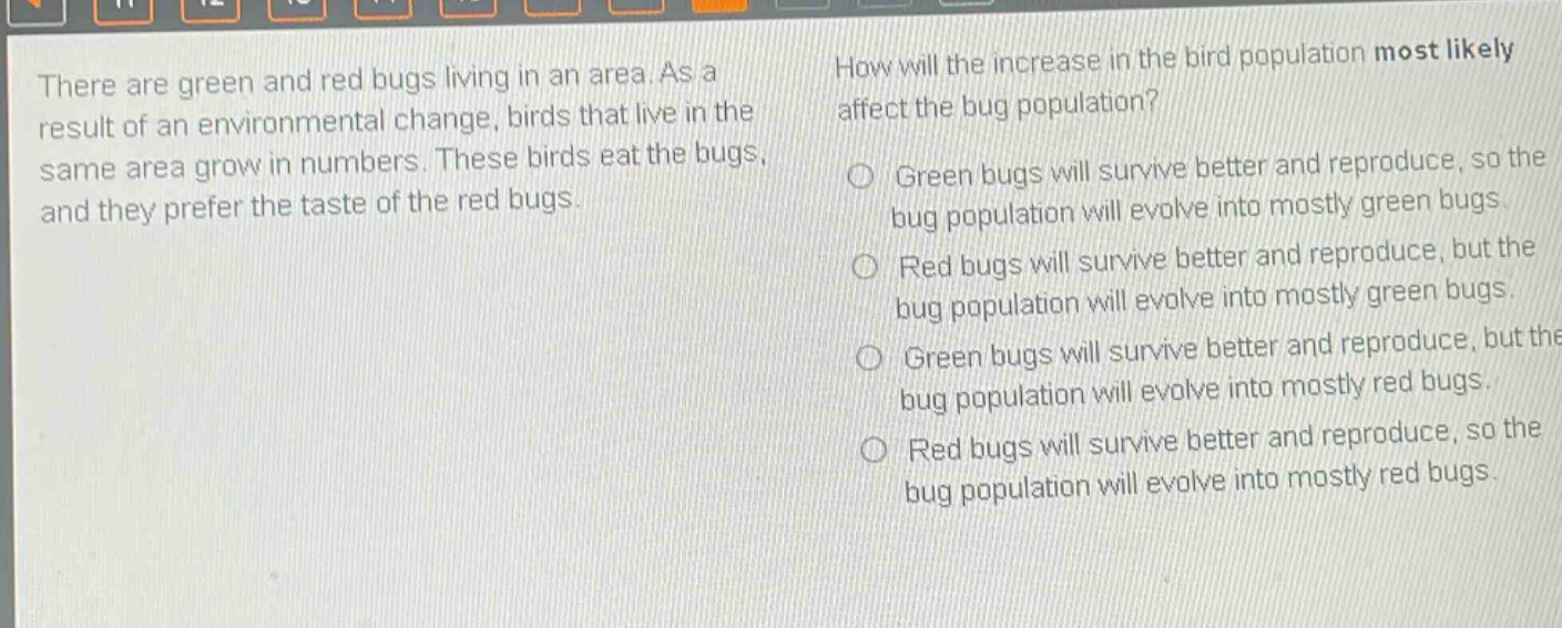 there are green and red bugs living in an area. as a result of an environmental change, birds that live in the same area grow in numbers. these birds eat the bugs, and they prefer the taste of the red bugs. how will the increase in the bird population most likely affect the bug population? green bugs will survive better and reproduce, so the bug population will evolve into mostly green bugs. red bugs will survive better and reproduce, but the bug population will evolve into mostly green bugs. green bugs will survive better and reproduce, but the bug population will evolve into mostly red bugs. red bugs will survive better and reproduce, so the bug population will evolve into mostly red bugs.