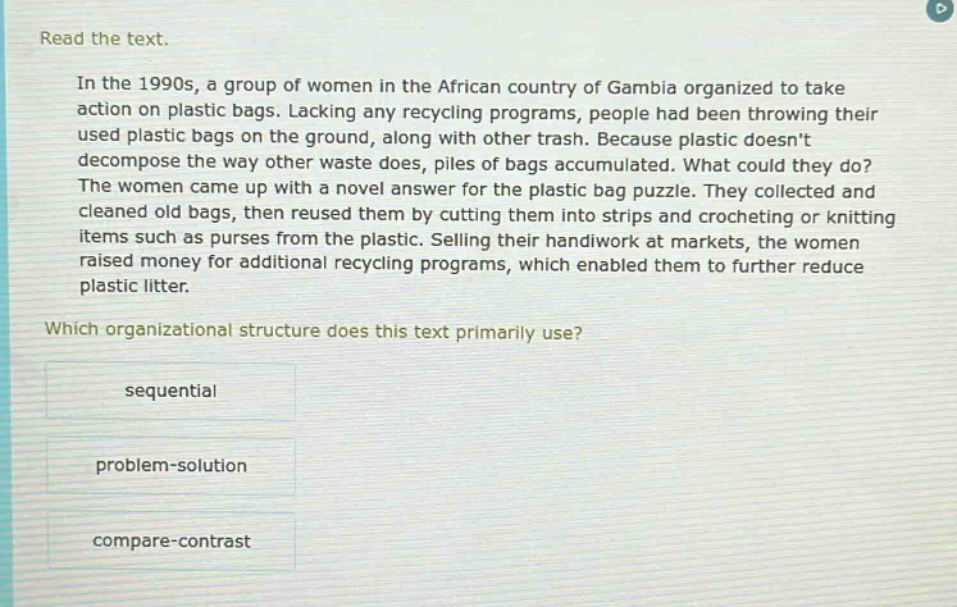 read the text.\nin the 1990s, a group of women in the african country of gambia organized to take action on plastic bags. lacking any recycling programs, people had been throwing their used plastic bags on the ground, along with other trash. because plastic doesnt decompose the way other waste does, piles of bags accumulated. what could they do? the women came up with a novel answer for the plastic bag puzzle. they collected and cleaned old bags, then reused them by cutting them into strips and crocheting or knitting items such as purses from the plastic. selling their handiwork at markets, the women raised money for additional recycling programs, which enabled them to further reduce plastic litter.\nwhich organizational structure does this text primarily use?\nsequential\nproblem - solution\ncompare - contrast