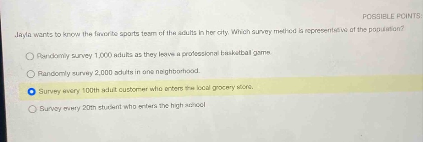 jayla wants to know the favorite sports team of the adults in her city. which survey method is representative of the population? randomly survey 1,000 adults as they leave a professional basketball game. randomly survey 2,000 adults in one neighborhood. survey every 100th adult customer who enters the local grocery store. survey every 20th student who enters the high school