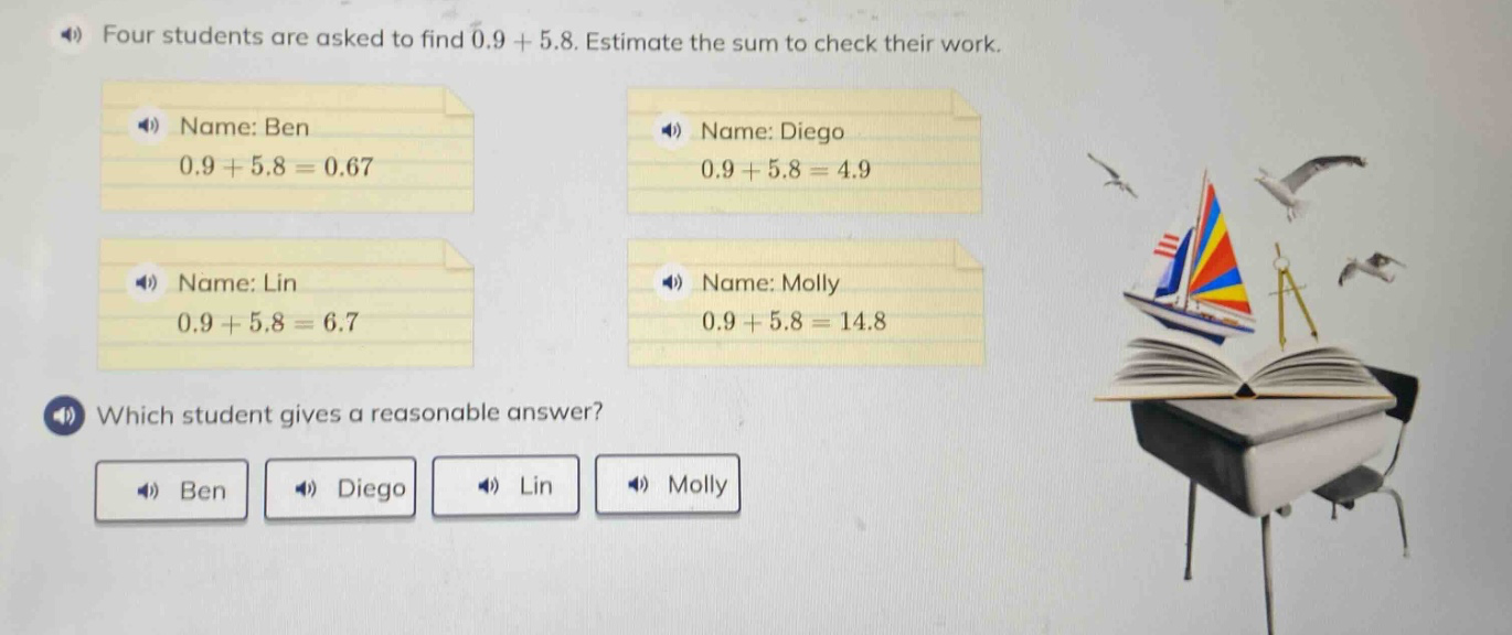 four students are asked to find 0.9 + 5.8. estimate the sum to check their work. name: ben 0.9 + 5.8 = 0.67 name: diego 0.9 + 5.8 = 4.9 name: lin 0.9 + 5.8 = 6.7 name: molly 0.9 + 5.8 = 14.8 which student gives a reasonable answer? ben diego lin molly