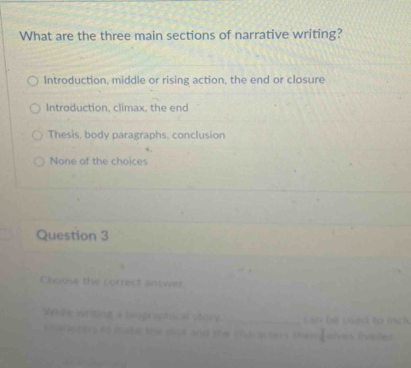 what are the three main sections of narrative writing? introduction, middle or rising action, the end or closure introduction, climax, the end thesis, body paragraphs, conclusion none of the choices question 3 choose the correct answer while writing a biographical story, ____________ can be used to include details to make the plot and the characters themselves livelier