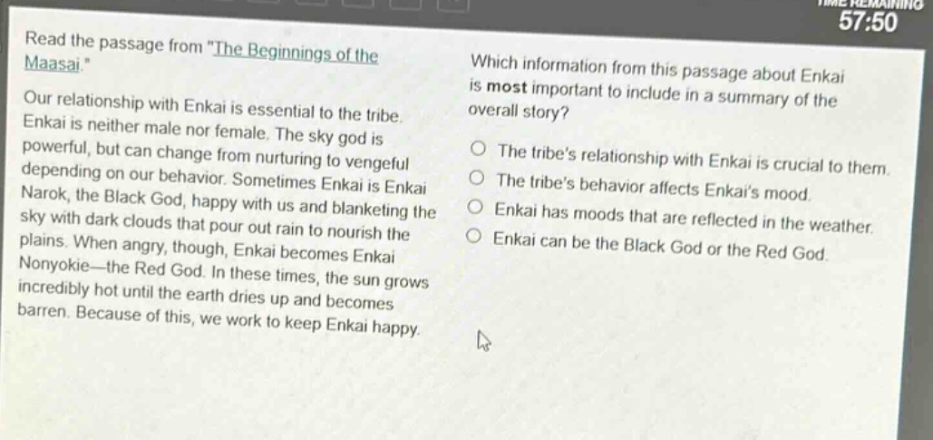 read the passage from \the beginnings of the maasai.\ our relationship with enkai is essential to the tribe. enkai is neither male nor female. the sky god is powerful, but can change from nurturing to vengeful depending on our behavior. sometimes enkai is enkai narok, the black god, happy with us and blanketing the sky with dark clouds that pour out rain to nourish the plains. when angry, though, enkai becomes enkai nonyokie—the red god. in these times, the sun grows incredibly hot until the earth dries up and becomes barren. because of this, we work to keep enkai happy. which information from this passage about enkai is most important to include in a summary of the overall story? the tribes relationship with enkai is crucial to them. the tribes behavior affects enkais mood. enkai has moods that are reflected in the weather. enkai can be the black god or the red god.