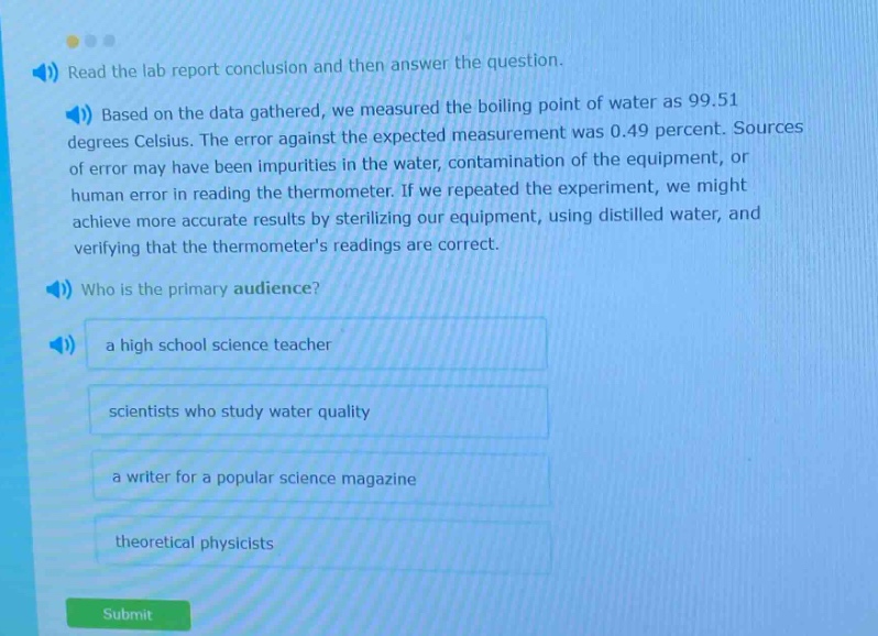 read the lab report conclusion and then answer the question. based on the data gathered, we measured the boiling point of water as 99.51 degrees celsius. the error against the expected measurement was 0.49 percent. sources of error may have been impurities in the water, contamination of the equipment, or human error in reading the thermometer. if we repeated the experiment, we might achieve more accurate results by sterilizing our equipment, using distilled water, and verifying that the thermometers readings are correct. who is the primary audience? a high school science teacher scientists who study water quality a writer for a popular science magazine theoretical physicists