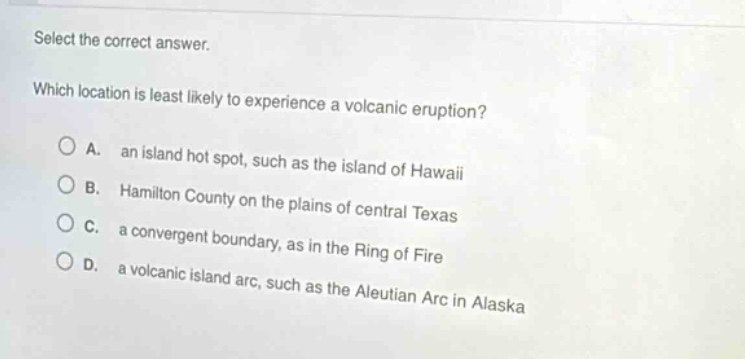 select the correct answer. which location is least likely to experience a volcanic eruption? a. an island hot spot, such as the island of hawaii b. hamilton county on the plains of central texas c. a convergent boundary, as in the ring of fire d. a volcanic island arc, such as the aleutian arc in alaska