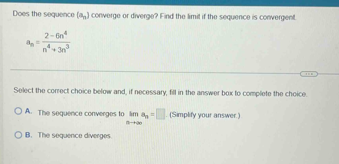 does the sequence {an} converge or diverge? find the limit if the sequence is convergent. an = 2 - 6n^4 / n^4 + 3n^3 select the correct choice below and, if necessary, fill in the answer box to complete the choice. a. the sequence converges to lim an = (simplify your answer.) n→∞ b. the sequence diverges.