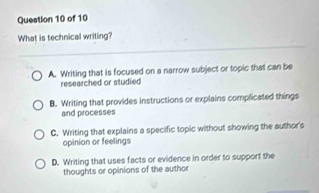 question 10 of 10 what is technical writing? a. writing that is focused on a narrow subject or topic that can be researched or studied b. writing that provides instructions or explains complicated things and processes c. writing that explains a specific topic without showing the authors opinion or feelings d. writing that uses facts or evidence in order to support the thoughts or opinions of the author