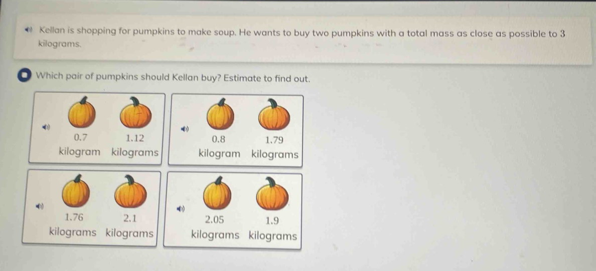 kellan is shopping for pumpkins to make soup. he wants to buy two pumpkins with a total mass as close as possible to 3 kilograms. which pair of pumpkins should kellan buy? estimate to find out. 0.7 kilogram 1.12 kilograms 0.8 kilogram 1.79 kilograms 1.76 kilograms 2.1 kilograms 2.05 kilograms 1.9 kilograms