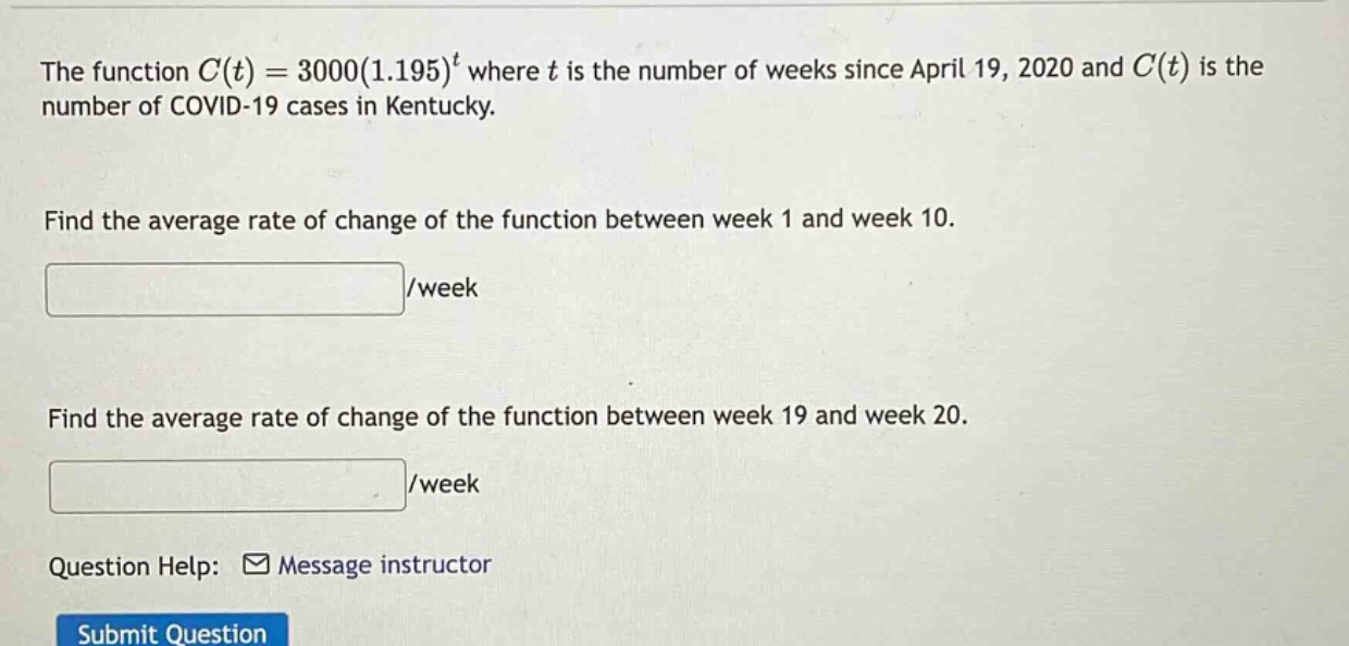 the function c(t)=3000(1.195)^t where t is the number of weeks since april 19, 2020 and c(t) is the number of covid - 19 cases in kentucky. find the average rate of change of the function between week 1 and week 10. /week find the average rate of change of the function between week 19 and week 20. /week question help: message instructor submit question
