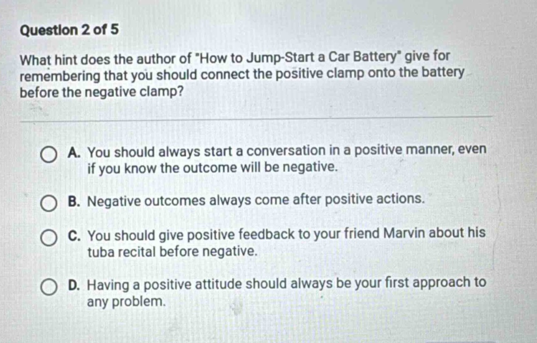 question 2 of 5 what hint does the author of \how to jump - start a car battery\ give for remembering that you should connect the positive clamp onto the battery before the negative clamp? a. you should always start a conversation in a positive manner, even if you know the outcome will be negative. b. negative outcomes always come after positive actions. c. you should give positive feedback to your friend marvin about his tuba recital before negative. d. having a positive attitude should always be your first approach to any problem.