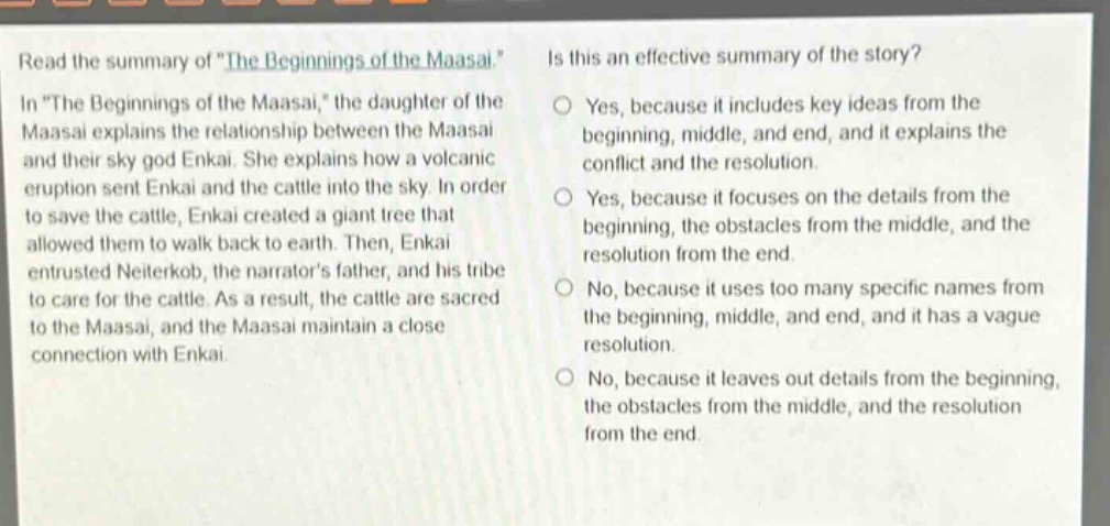 read the summary of \the beginnings of the maasai.\ in \the beginnings of the maasai,\ the daughter of the maasai explains the relationship between the maasai and their sky god enkai. she explains how a volcanic eruption sent enkai and the cattle into the sky. in order to save the cattle, enkai created a giant tree that allowed them to walk back to earth. then, enkai entrusted neiterkob, the narrators father, and his tribe to care for the cattle. as a result, the cattle are sacred to the maasai, and the maasai maintain a close connection with enkai. is this an effective summary of the story? yes, because it includes key ideas from the beginning, middle, and end, and it explains the conflict and the resolution. yes, because it focuses on the details from the beginning, the obstacles from the middle, and the resolution from the end. no, because it uses too many specific names from the beginning, middle, and end, and it has a vague resolution. no, because it leaves out details from the beginning, the obstacles from the middle, and the resolution from the end.