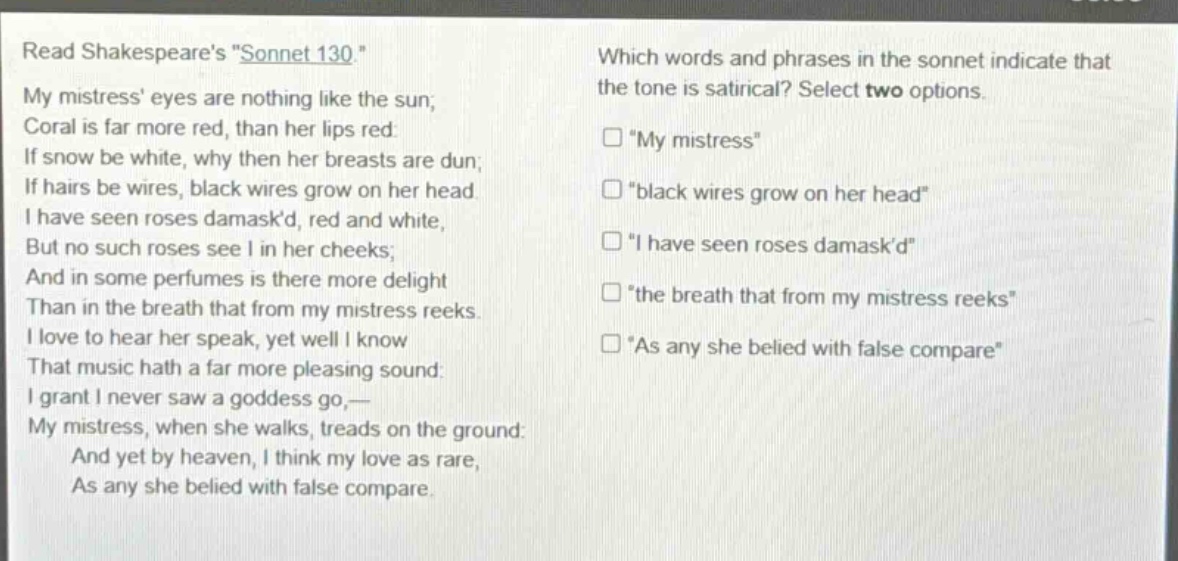read shakespeares \sonnet 130.\ my mistress eyes are nothing like the sun; coral is far more red, than her lips red: if snow be white, why then her breasts are dun; if hairs be wires, black wires grow on her head. i have seen roses damaskd, red and white, but no such roses see i in her cheeks; and in some perfumes is there more delight than in the breath that from my mistress reeks. i love to hear her speak, yet well i know that music hath a far more pleasing sound: i grant i never saw a goddess go,— my mistress, when she walks, treads on the ground: and yet by heaven, i think my love as rare, as any she belied with false compare. which words and phrases in the sonnet indicate that the tone is satirical? select two options. □ \my mistress\ □ \black wires grow on her head\ □ \i have seen roses damaskd\ □ \the breath that from my mistress reeks\ □ \as any she belied with false compare\