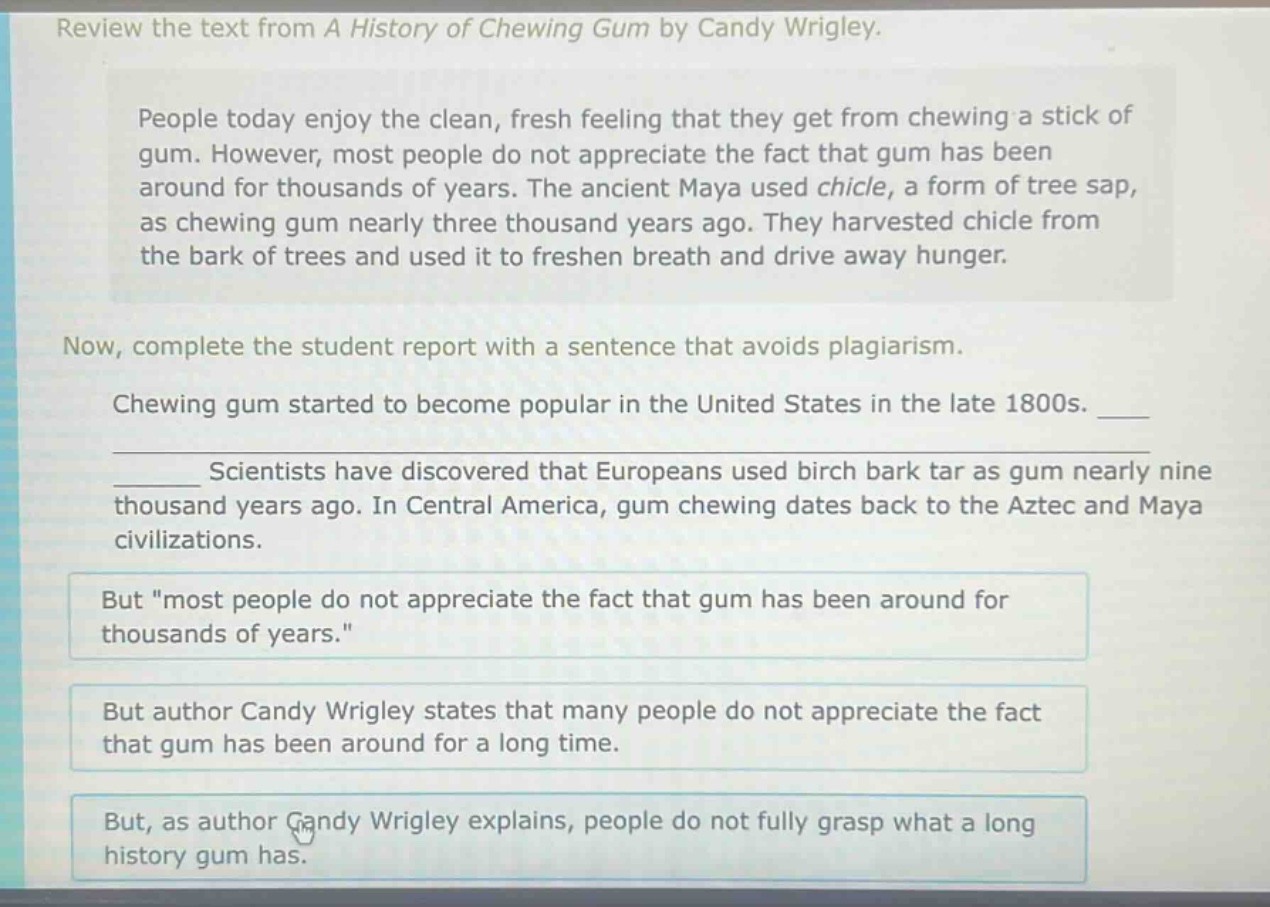 review the text from a history of chewing gum by candy wrigley. people today enjoy the clean, fresh feeling that they get from chewing a stick of gum. however, most people do not appreciate the fact that gum has been around for thousands of years. the ancient maya used chicle, a form of tree sap, as chewing gum nearly three thousand years ago. they harvested chicle from the bark of trees and used it to freshen breath and drive away hunger. now, complete the student report with a sentence that avoids plagiarism. chewing gum started to become popular in the united states in the late 1800s. ____________ scientists have discovered that europeans used birch bark tar as gum nearly nine thousand years ago. in central america, gum chewing dates back to the aztec and maya civilizations. but \most people do not appreciate the fact that gum has been around for thousands of years.\ but author candy wrigley states that many people do not appreciate the fact that gum has been around for a long time. but, as author candy wrigley explains, people do not fully grasp what a long history gum has.