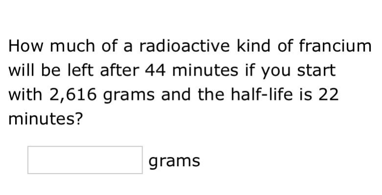 how much of a radioactive kind of francium will be left after 44 minutes if you start with 2,616 grams and the half - life is 22 minutes? grams