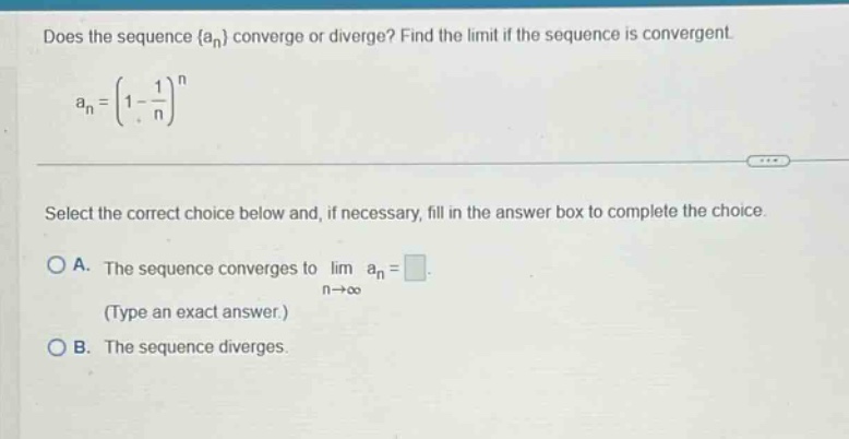does the sequence {an} converge or diverge? find the limit if the sequence is convergent. an=(1 - 1/n)^n select the correct choice below and, if necessary, fill in the answer box to complete the choice. a. the sequence converges to lim an = (type an exact answer.) n→∞ b. the sequence diverges.