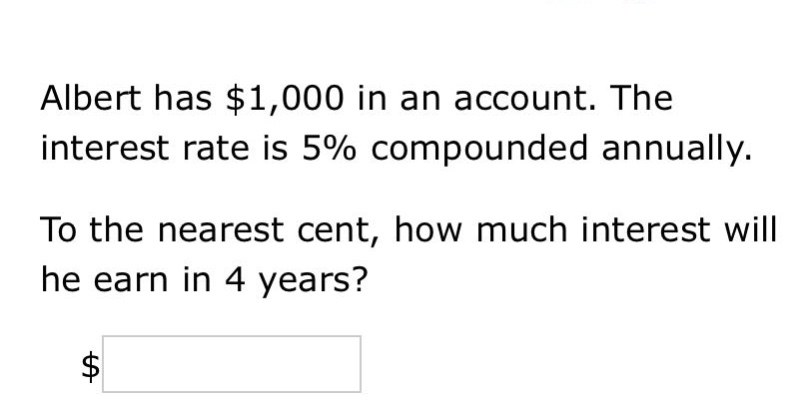 albert has $1,000 in an account. the interest rate is 5% compounded annually. to the nearest cent, how much interest will he earn in 4 years? $