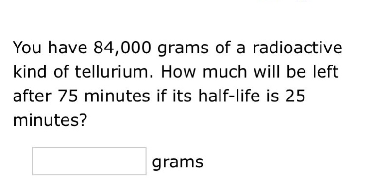 you have 84,000 grams of a radioactive kind of tellurium. how much will be left after 75 minutes if its half - life is 25 minutes? grams