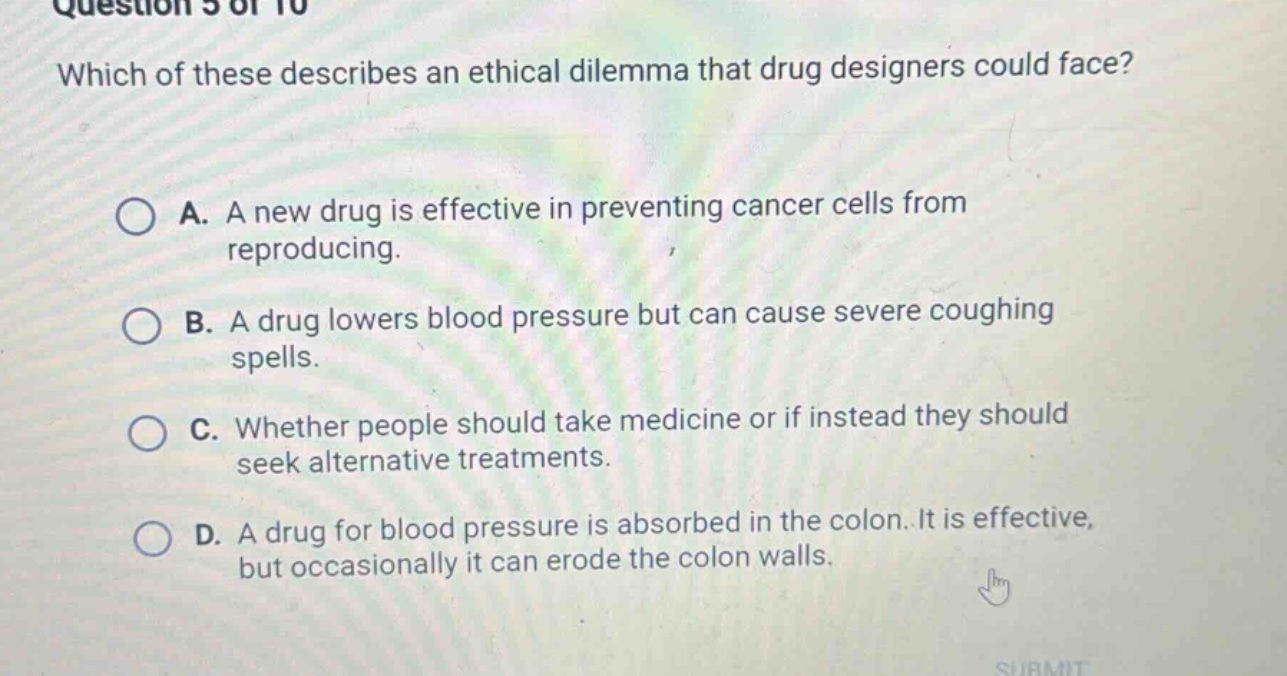 question 5 of 10 which of these describes an ethical dilemma that drug designers could face? a. a new drug is effective in preventing cancer cells from reproducing. b. a drug lowers blood pressure but can cause severe coughing spells. c. whether people should take medicine or if instead they should seek alternative treatments. d. a drug for blood pressure is absorbed in the colon. it is effective, but occasionally it can erode the colon walls.