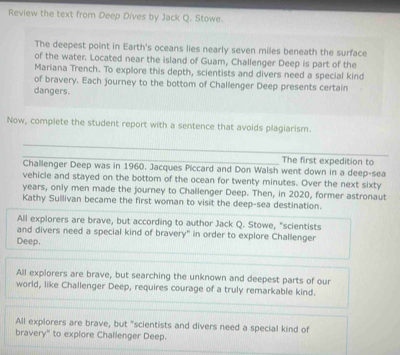 review the text from deep dives by jack q. stowe. the deepest point in earths oceans lies nearly seven miles beneath the surface of the water. located near the island of guam, challenger deep is part of the mariana trench. to explore this depth, scientists and divers need a special kind of bravery. each journey to the bottom of challenger deep presents certain dangers. now, complete the student report with a sentence that avoids plagiarism. challenger deep was in 1960. jacques piccard and don walsh went down in a deep - sea vehicle and stayed on the bottom of the ocean for twenty minutes. over the next sixty years, only men made the journey to challenger deep. then, in 2020, former astronaut kathy sullivan became the first woman to visit the deep - sea destination. all explorers are brave, but according to author jack q. stowe, \scientists and divers need a special kind of bravery\ in order to explore challenger deep. all explorers are brave, but searching the unknown and deepest parts of our world, like challenger deep, requires courage of a truly remarkable kind. all explorers are brave, but \scientists and divers need a special kind of bravery\ to explore challenger deep.