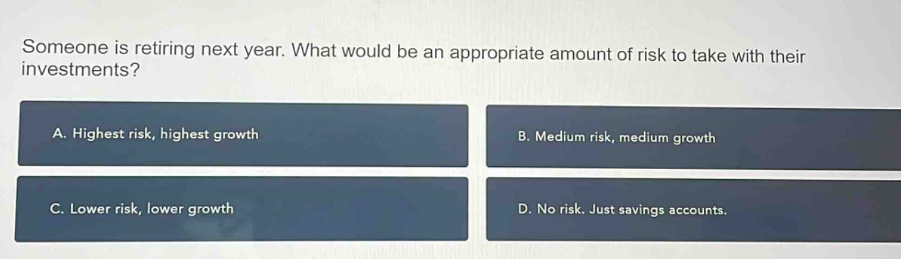 someone is retiring next year. what would be an appropriate amount of risk to take with their investments? a. highest risk, highest growth b. medium risk, medium growth c. lower risk, lower growth d. no risk. just savings accounts.