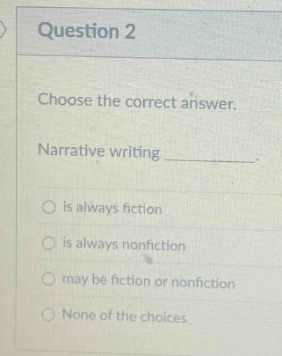 question 2\nchoose the correct answer.\nnarrative writing __________.\nis always fiction\nis always nonfiction\nmay be fiction or nonfiction\nnone of the choices