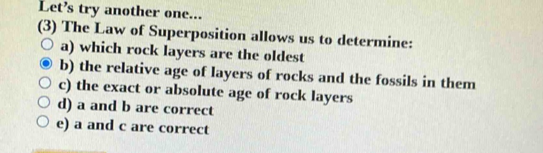 let’s try another one... (3) the law of superposition allows us to determine: a) which rock layers are the oldest b) the relative age of layers of rocks and the fossils in them c) the exact or absolute age of rock layers d) a and b are correct e) a and c are correct